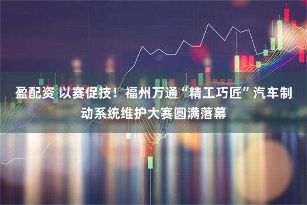 盈配资 以赛促技!福州万通“精工巧匠”汽车制动系统维护大赛圆满落幕