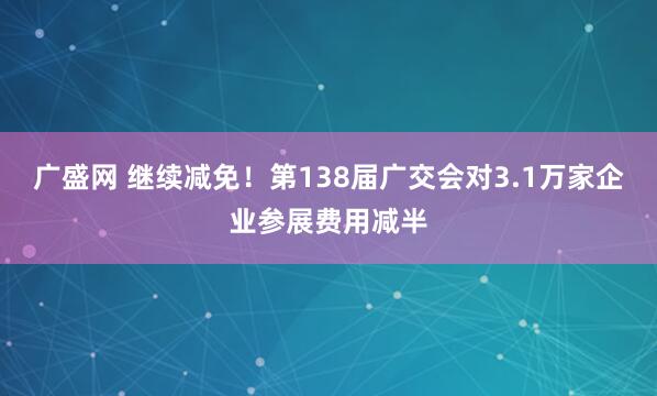 广盛网 继续减免!第138届广交会对3.1万家企业参展费用减半