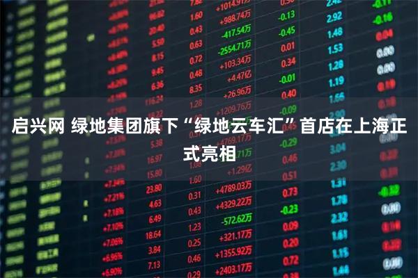 启兴网 绿地集团旗下“绿地云车汇”首店在上海正式亮相