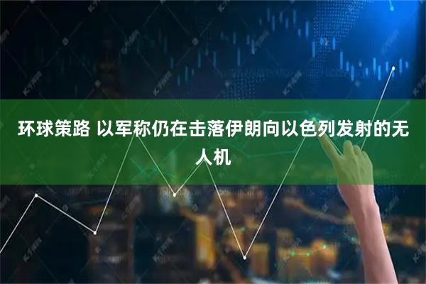 环球策路 以军称仍在击落伊朗向以色列发射的无人机