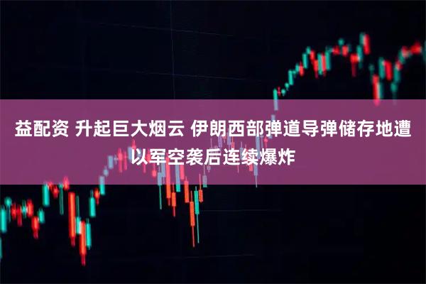 益配资 升起巨大烟云 伊朗西部弹道导弹储存地遭以军空袭后连续爆炸