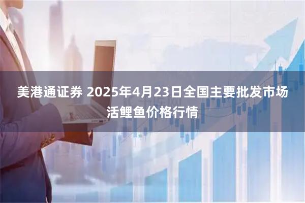 美港通证券 2025年4月23日全国主要批发市场活鲤鱼价格行情
