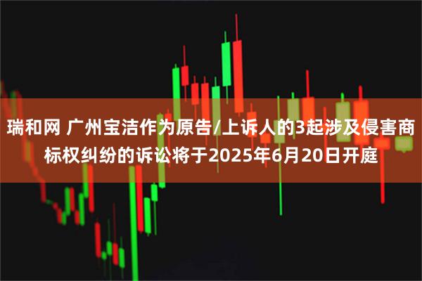 瑞和网 广州宝洁作为原告/上诉人的3起涉及侵害商标权纠纷的诉讼将于2025年6月20日开庭