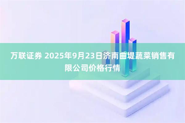 万联证券 2025年9月23日济南曲堤蔬菜销售有限公司价格行情
