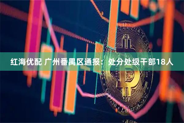 红海优配 广州番禺区通报:处分处级干部18人