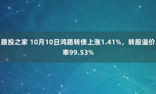 跟投之家 10月10日鸿路转债上涨1.41%，转股溢价率99.53%