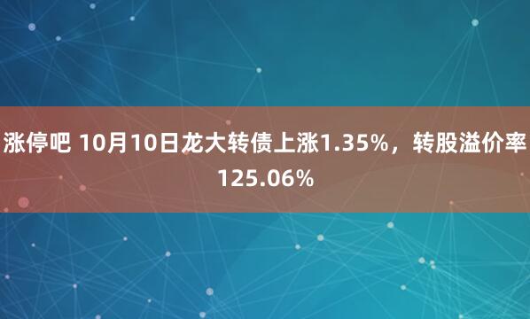涨停吧 10月10日龙大转债上涨1.35%，转股溢价率125.06%