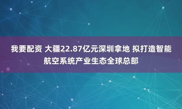 我要配资 大疆22.87亿元深圳拿地 拟打造智能航空系统产业生态全球总部