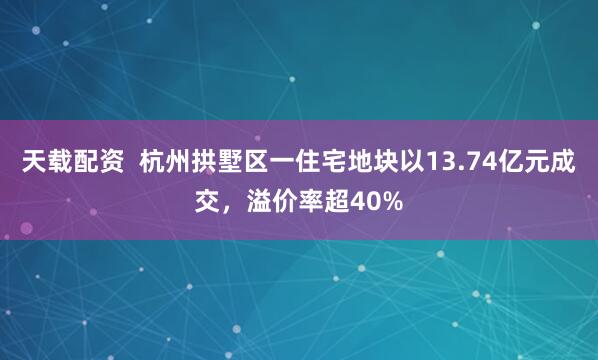 天载配资  杭州拱墅区一住宅地块以13.74亿元成交，溢价率超40%