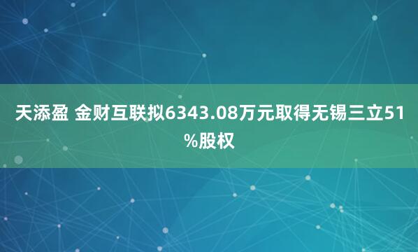 天添盈 金财互联拟6343.08万元取得无锡三立51%股权