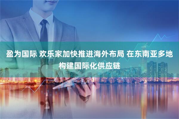 盈为国际 欢乐家加快推进海外布局 在东南亚多地构建国际化供应链