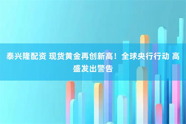 泰兴隆配资 现货黄金再创新高！全球央行行动 高盛发出警告