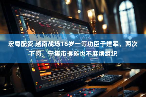 宏粤配资 越南战场16岁一等功臣于建军，两次下岗，宁集市摆摊也不麻烦组织
