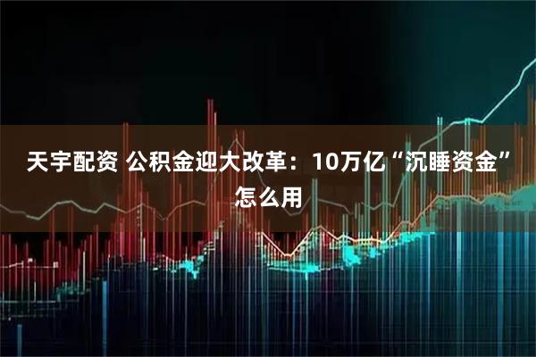 天宇配资 公积金迎大改革:10万亿“沉睡资金”怎么用