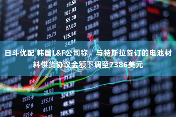日斗优配 韩国L&F公司称，与特斯拉签订的电池材料供货协议金额下调至7386美元