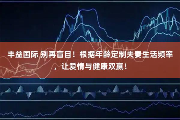 丰益国际 别再盲目!根据年龄定制夫妻生活频率,让爱情与健康双赢!