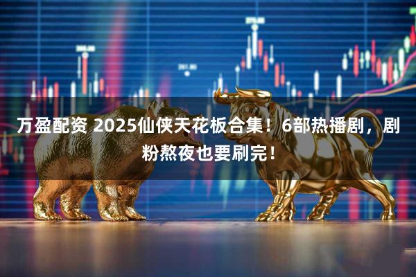 万盈配资 2025仙侠天花板合集！6部热播剧，剧粉熬夜也要刷完！