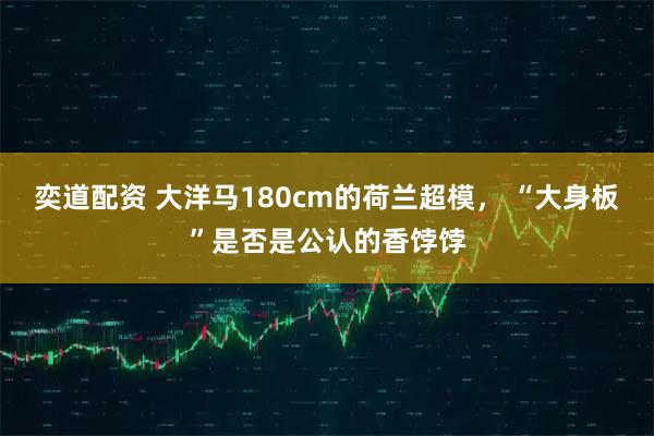 奕道配资 大洋马180cm的荷兰超模, “大身板”是否是公认的香饽饽