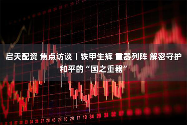 启天配资 焦点访谈丨铁甲生辉 重器列阵 解密守护和平的“国之重器”