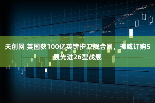 天创网 英国获100亿英镑护卫舰合同,挪威订购5艘先进26型战舰