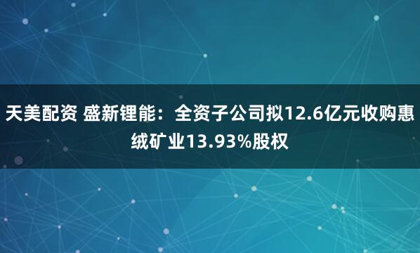 天美配资 盛新锂能：全资子公司拟12.6亿元收购惠绒矿业13.93%股权